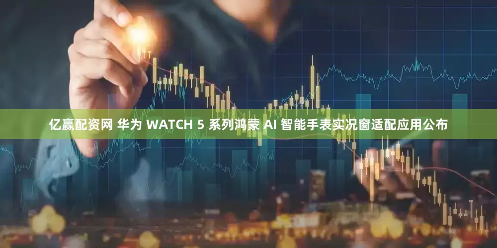 亿赢配资网 华为 WATCH 5 系列鸿蒙 AI 智能手表实况窗适配应用公布