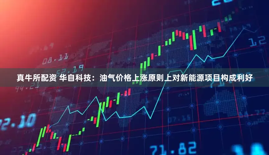 真牛所配资 华自科技：油气价格上涨原则上对新能源项目构成利好