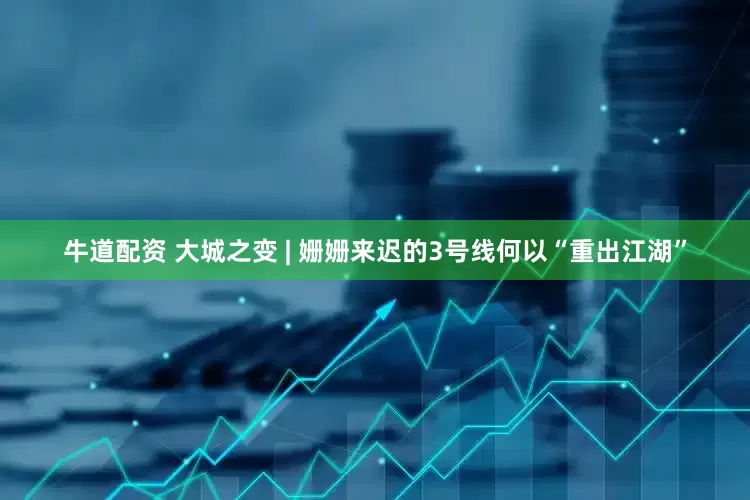 牛道配资 大城之变 | 姗姗来迟的3号线何以“重出江湖”