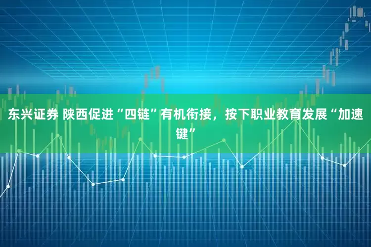 东兴证券 陕西促进“四链”有机衔接，按下职业教育发展“加速键”