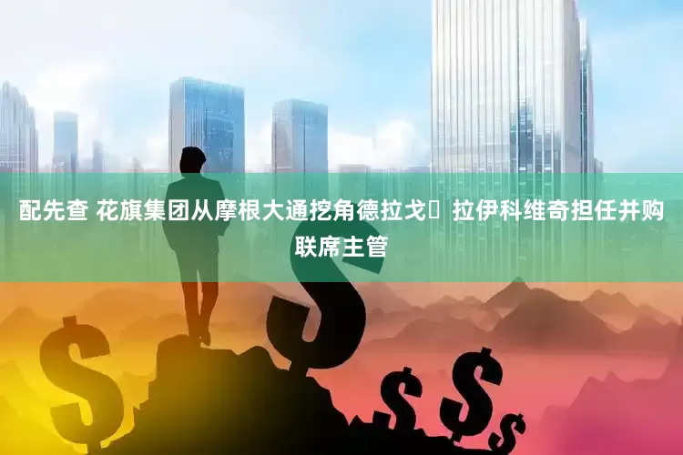 配先查 花旗集团从摩根大通挖角德拉戈・拉伊科维奇担任并购联席主管