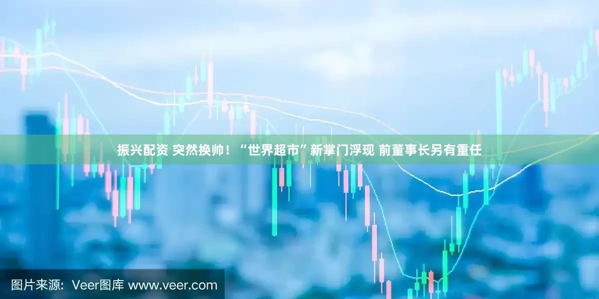 振兴配资 突然换帅！“世界超市”新掌门浮现 前董事长另有重任