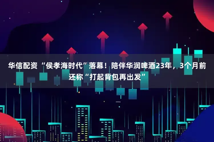 华信配资 “侯孝海时代”落幕！陪伴华润啤酒23年，3个月前还称“打起背包再出发”