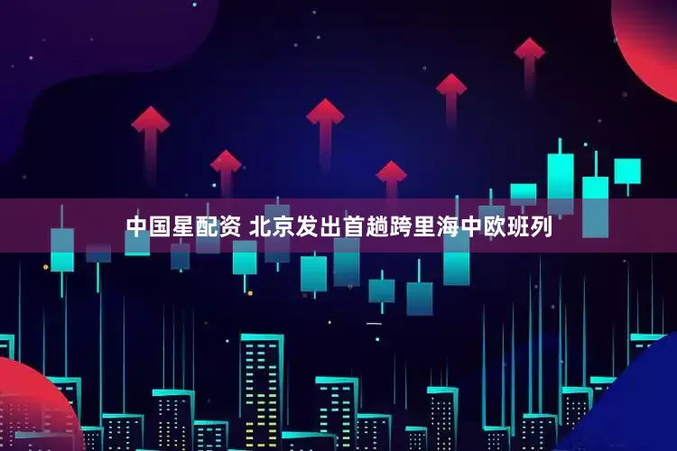 中国星配资 北京发出首趟跨里海中欧班列
