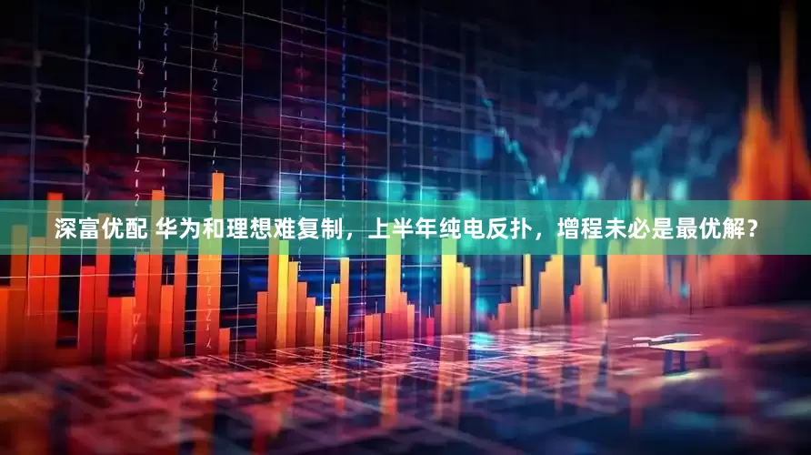 深富优配 华为和理想难复制，上半年纯电反扑，增程未必是最优解？