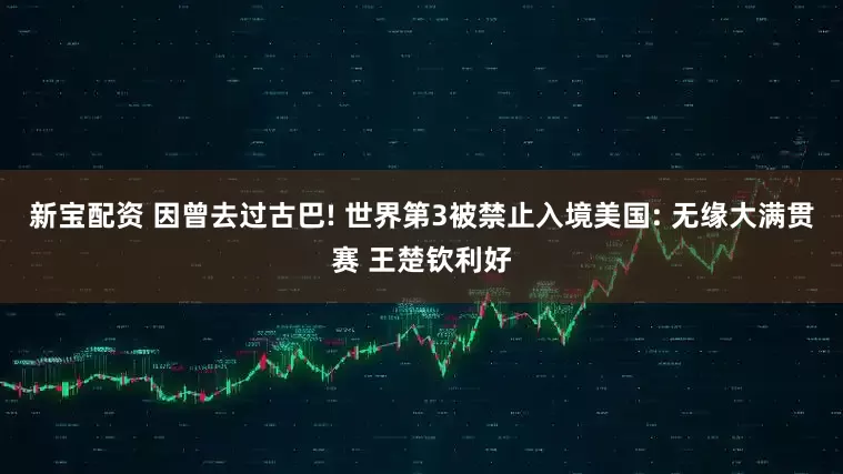 新宝配资 因曾去过古巴! 世界第3被禁止入境美国: 无缘大满贯赛 王楚钦利好