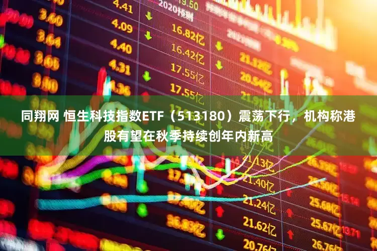 同翔网 恒生科技指数ETF（513180）震荡下行，机构称港股有望在秋季持续创年内新高