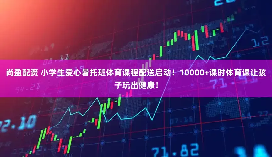尚盈配资 小学生爱心暑托班体育课程配送启动！10000+课时体育课让孩子玩出健康！