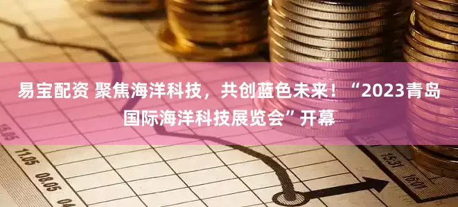 易宝配资 聚焦海洋科技，共创蓝色未来！“2023青岛国际海洋科技展览会”开幕