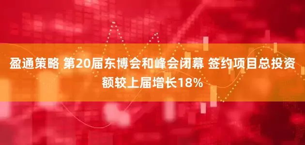 盈通策略 第20届东博会和峰会闭幕 签约项目总投资额较上届增长18%