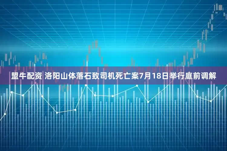 盟牛配资 洛阳山体落石致司机死亡案7月18日举行庭前调解