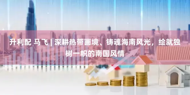升利配 马飞 | 深耕热带画境、铸魂海南风光，绘就独树一帜的南国风情