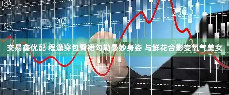 交易鑫优配 程潇穿包臀裙勾勒曼妙身姿 与鲜花合影变氧气美女