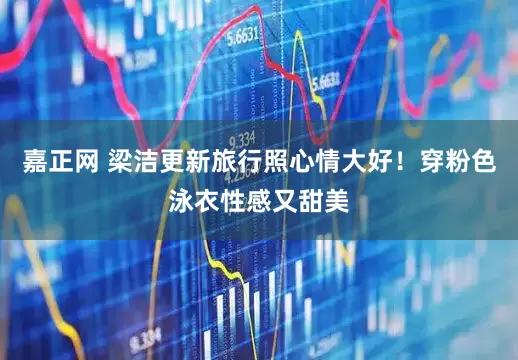 嘉正网 梁洁更新旅行照心情大好！穿粉色泳衣性感又甜美