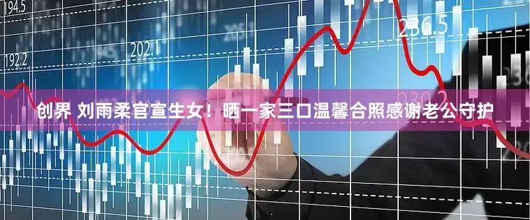 创界 刘雨柔官宣生女！晒一家三口温馨合照感谢老公守护