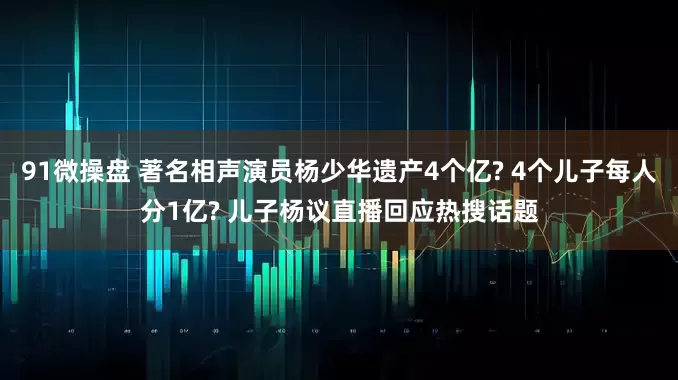 91微操盘 著名相声演员杨少华遗产4个亿? 4个儿子每人分1亿? 儿子杨议直播回应热搜话题