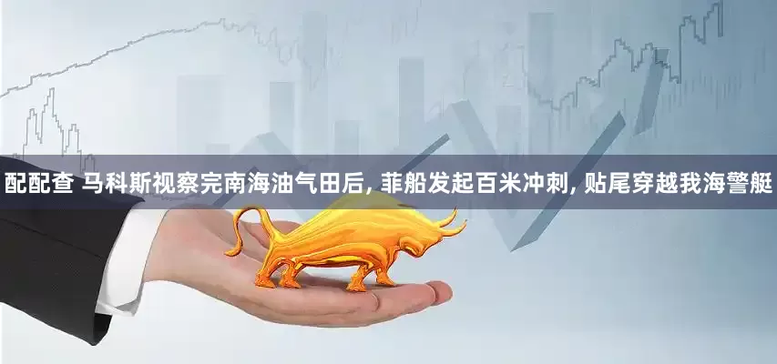 配配查 马科斯视察完南海油气田后, 菲船发起百米冲刺, 贴尾穿越我海警艇
