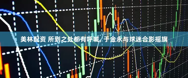 美林配资 所到之处都有呼喊, 于金永与球迷合影摇旗