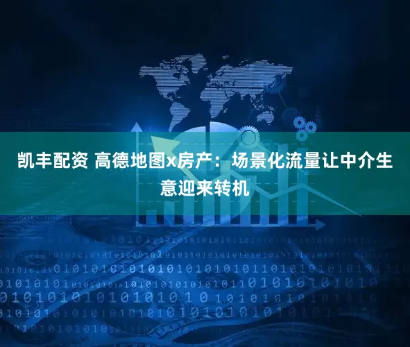 凯丰配资 高德地图x房产：场景化流量让中介生意迎来转机
