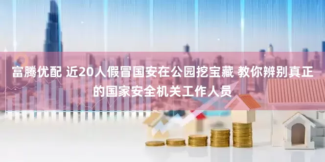 富腾优配 近20人假冒国安在公园挖宝藏 教你辨别真正的国家安全机关工作人员