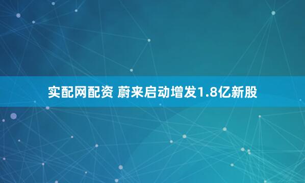 实配网配资 蔚来启动增发1.8亿新股